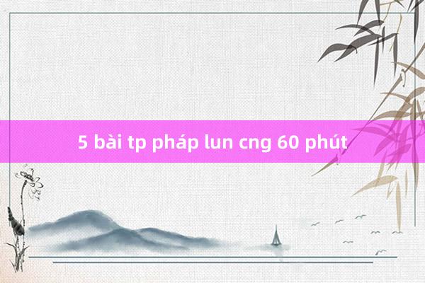 5 bài tp pháp lun cng 60 phút