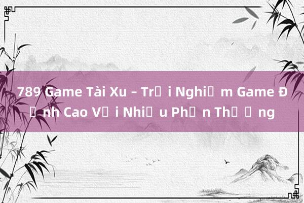 789 Game Tài Xu – Trải Nghiệm Game Đỉnh Cao Với Nhiều Phần Thưởng