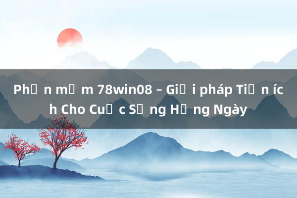 Phần mềm 78win08 – Giải pháp Tiện ích Cho Cuộc Sống Hằng Ngày