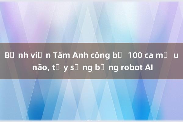 Bệnh viện Tâm Anh công bố 100 ca mổ u não， tủy sống bằng robot AI