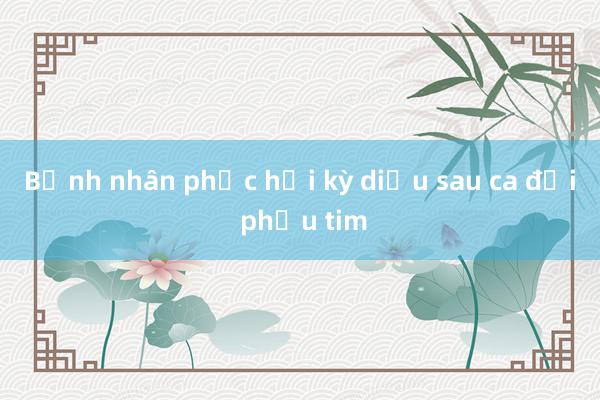 Bệnh nhân phục hồi kỳ diệu sau ca đại phẫu tim