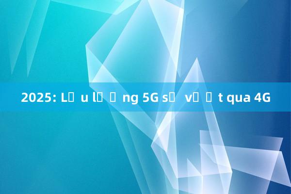 2025: Lưu lượng 5G sẽ vượt qua 4G