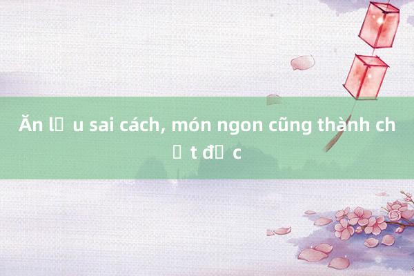 Ăn lẩu sai cách， món ngon cũng thành chất độc