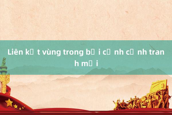 Liên kết vùng trong bối cảnh cạnh tranh mới