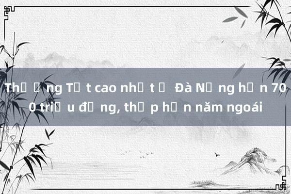 Thưởng Tết cao nhất ở Đà Nẵng hơn 700 triệu đồng， thấp hơn năm ngoái