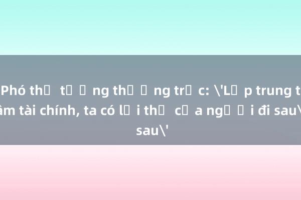 Phó thủ tướng thường trực: 'Lập trung tâm tài chính， ta có lợi thế của người đi sau'