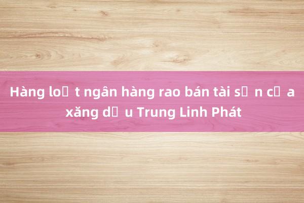 Hàng loạt ngân hàng rao bán tài sản của xăng dầu Trung Linh Phát