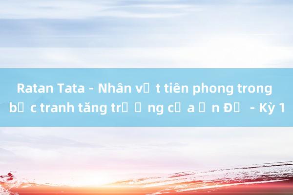 Ratan Tata - Nhân vật tiên phong trong bức tranh tăng trưởng của Ấn Độ - Kỳ 1