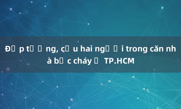 Đập tường, cứu hai người trong căn nhà bốc cháy ở TP.HCM