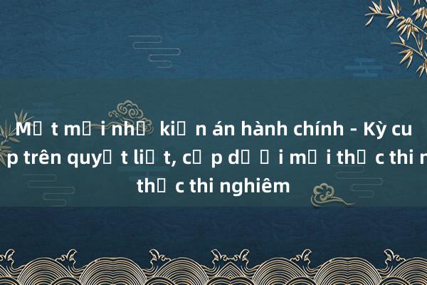 Mệt mỏi như kiện án hành chính - Kỳ cuối: Cấp trên quyết liệt， cấp dưới mới thực thi nghiêm