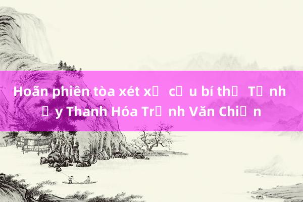 Hoãn phiên tòa xét xử cựu bí thư Tỉnh ủy Thanh Hóa Trịnh Văn Chiến