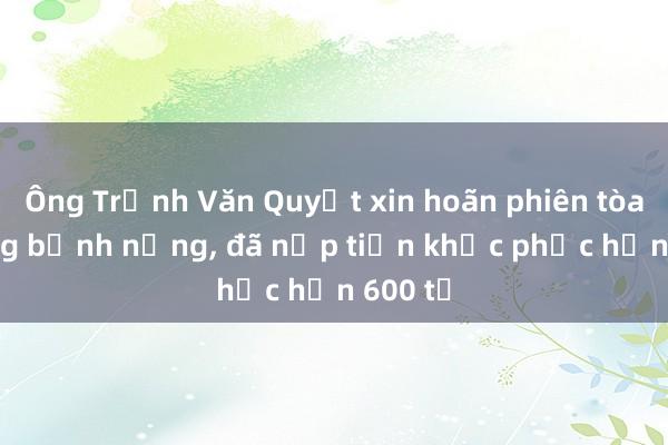 Ông Trịnh Văn Quyết xin hoãn phiên tòa vì đang bệnh nặng， đã nộp tiền khắc phục hơn 600 tỉ