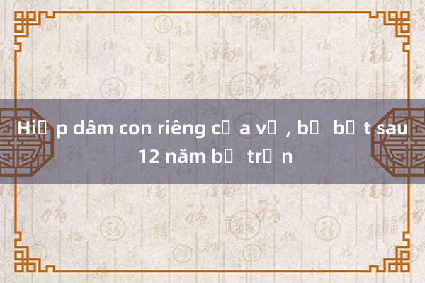 Hiếp dâm con riêng của vợ， bị bắt sau 12 năm bỏ trốn