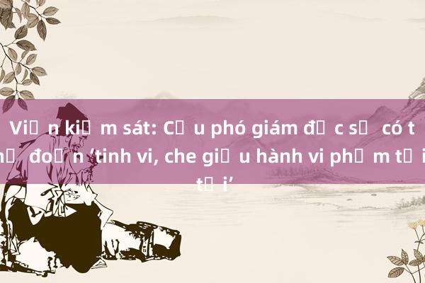 Viện kiểm sát: Cựu phó giám đốc sở có thủ đoạn ‘tinh vi， che giấu hành vi phạm tội’