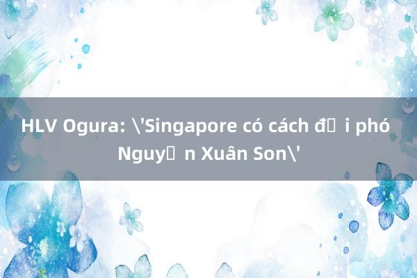 HLV Ogura: 'Singapore có cách đối phó Nguyễn Xuân Son'