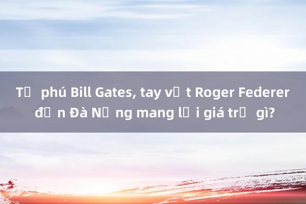 Tỷ phú Bill Gates， tay vợt Roger Federer đến Đà Nẵng mang lại giá trị gì?