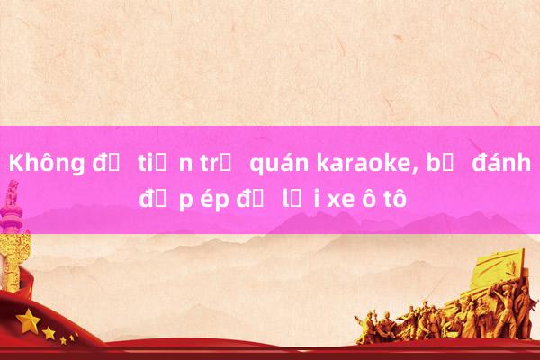 Không đủ tiền trả quán karaoke, bị đánh đập ép để lại xe ô tô