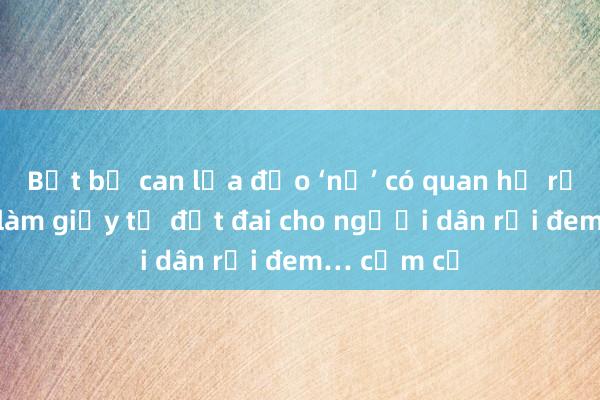 Bắt bị can lừa đảo ‘nổ’ có quan hệ rộng, nhận làm giấy tờ đất đai cho người dân rồi đem… cầm cố