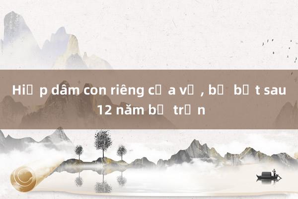 Hiếp dâm con riêng của vợ, bị bắt sau 12 năm bỏ trốn