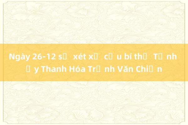 Ngày 26-12 sẽ xét xử cựu bí thư Tỉnh ủy Thanh Hóa Trịnh Văn Chiến