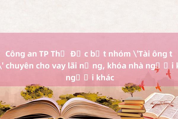 Công an TP Thủ Đức bắt nhóm 'Tài ông trời' chuyên cho vay lãi nặng, khóa nhà người khác