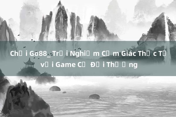 Chơi Go88_ Trải Nghiệm Cảm Giác Thực Tế với Game Cờ Đổi Thưởng