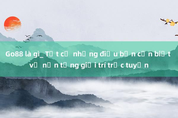 Go88 là gì_ Tất cả những điều bạn cần biết về nền tảng giải trí trực tuyến