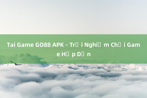 Tai Game GO88 APK - Trải Nghiệm Chơi Game Hấp Dẫn