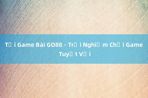 Tải Game Bài GO88 – Trải Nghiệm Chơi Game Tuyệt Vời