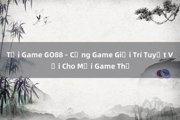 Tải Game GO88 - Cổng Game Giải Trí Tuyệt Vời Cho Mọi Game Thủ