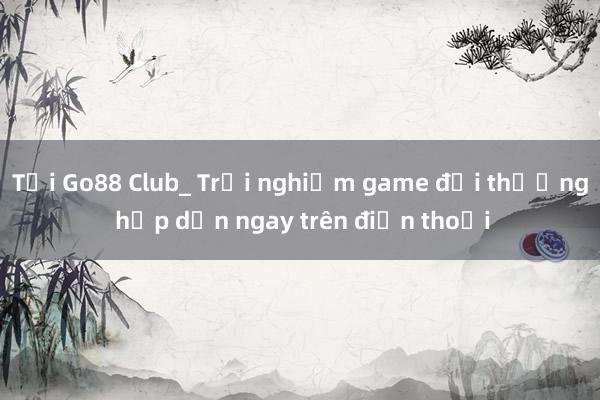 Tải Go88 Club_ Trải nghiệm game đổi thưởng hấp dẫn ngay trên điện thoại