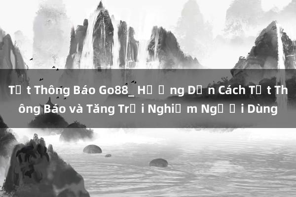 Tắt Thông Báo Go88_ Hướng Dẫn Cách Tắt Thông Báo và Tăng Trải Nghiệm Người Dùng