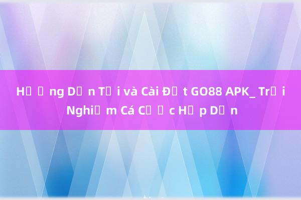 Hướng Dẫn Tải và Cài Đặt GO88 APK_ Trải Nghiệm Cá Cược Hấp Dẫn