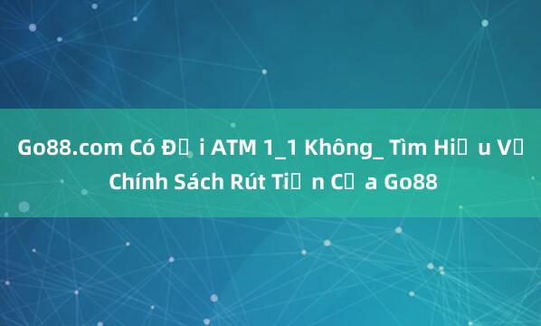 Go88.com Có Đổi ATM 1_1 Không_ Tìm Hiểu Về Chính Sách Rút Tiền Của Go88