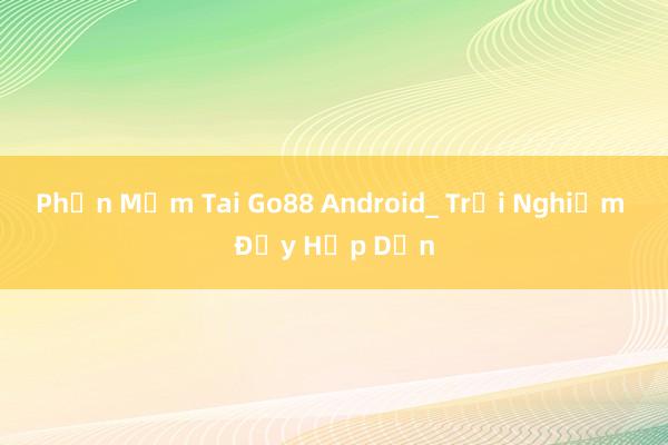 Phần Mềm Tai Go88 Android_ Trải Nghiệm Đầy Hấp Dẫn